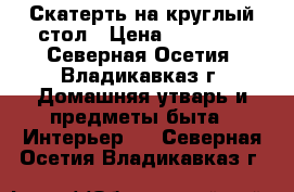 Скатерть на круглый стол › Цена ­ 18 000 - Северная Осетия, Владикавказ г. Домашняя утварь и предметы быта » Интерьер   . Северная Осетия,Владикавказ г.